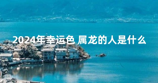 2024年幸运色 属龙的人是什么